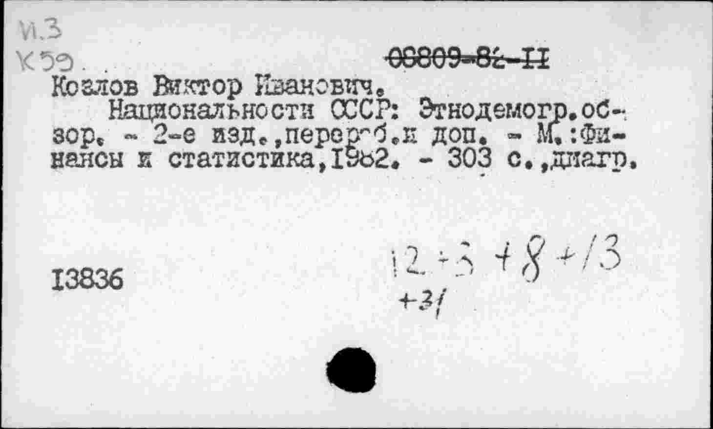 ﻿V13
КУЗ.

Козлов Виктор Иванович.
Национальности СССР: Этнодемогр.обзор. - 2»е изде>перер’'б,Е доп. - М.:Финансы и статистика ,1уъ2. - 303 с.,диагп,
13836
